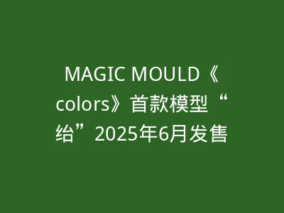 MAGIC MOULD《colors》首款模型“绐”2025年6月发售