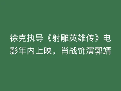 徐克执导《射雕英雄传》电影年内上映，肖战饰演郭靖