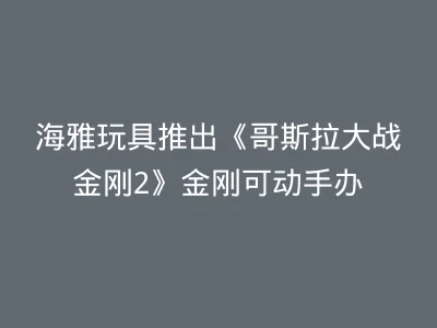 海雅玩具推出《哥斯拉大战金刚2》金刚可动手办